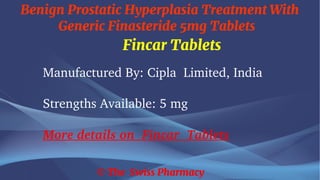 Benign Prostatic Hyperplasia Treatment With
Generic Finasteride 5mg Tablets
© The Swiss Pharmacy
Fincar Tablets
Manufactured By: Cipla Limited, India
Strengths Available: 5 mg
More details on Fincar Tablets
 