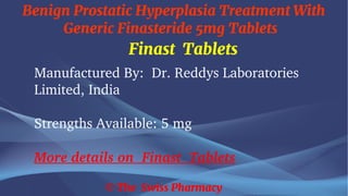 Benign Prostatic Hyperplasia Treatment With
Generic Finasteride 5mg Tablets
© The Swiss Pharmacy
Finast Tablets
Manufactured By: Dr. Reddys Laboratories
Limited, India
Strengths Available: 5 mg
More details on Finast Tablets
 