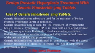 Benign Prostatic Hyperplasia Treatment With
Generic Finasteride 5mg Tablets
© The Swiss Pharmacy
Uses of Generic Finasteride 5mg Tablets:
Generic Finasteride 5mg tablets are used for the treatment of benign
prostatic hyperplasia (BPH) in adult men.
Generic Finasteride 5mg is used for the treatment of symptomatic
benign prostatic hyperplasia (BPH) in men with an enlarged prostate
to: Improve symptoms, Reduce the risk of acute urinary retention,
Reduce the risk of the need for surgery including transurethral resection
of the prostate (TURP) and prostatectomy.
Generic Finasteride 5mg administered in combination with the alpha-
blocker Doxazosin is indicated to reduce the risk of symptomatic
progression of BPH.
 