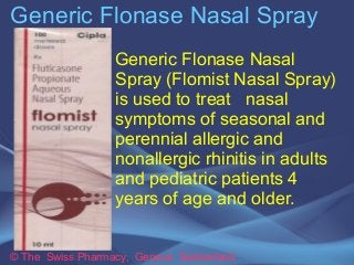 Generic Flonase Nasal Spray 
Generic Flonase Nasal 
Spray (Flomist Nasal Spray) 
is used to treat nasal 
symptoms of seasonal and 
perennial allergic and 
nonallergic rhinitis in adults 
and pediatric patients 4 
years of age and older. 
© The Swiss Pharmacy, Geneva Switzerland 
 