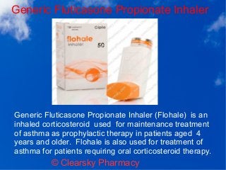 Generic Fluticasone Propionate Inhaler
© Clearsky Pharmacy
Generic Fluticasone Propionate Inhaler (Flohale) is an
inhaled corticosteroid used for maintenance treatment
of asthma as prophylactic therapy in patients aged 4
years and older. Flohale is also used for treatment of
asthma for patients requiring oral corticosteroid therapy.
 