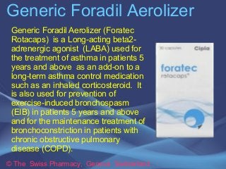 Generic Foradil Aerolizer 
Generic Foradil Aerolizer (Foratec 
Rotacaps) is a Long-acting beta2- 
adrenergic agonist (LABA) used for 
the treatment of asthma in patients 5 
years and above as an add-on to a 
long-term asthma control medication 
such as an inhaled corticosteroid. It 
is also used for prevention of 
exercise-induced bronchospasm 
(EIB) in patients 5 years and above 
and for the maintenance treatment of 
bronchoconstriction in patients with 
chronic obstructive pulmonary 
disease (COPD). 
© The Swiss Pharmacy, Geneva Switzerland 
 