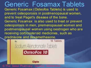 Generic Fosamax Tablets 
Generic Fosamax (Osteofos Tablets) is used to 
prevent osteoporosis in postmenopausal women, 
and to treat Paget's disease of the bone. 
Generic Fosamax is also used to treat or prevent 
osteoporosis in men, premenopausal women and 
postmenopausal women using oestrogen who are 
receiving corticosteroid medicines, such as 
prednisone and dexamethasone. 
© The Swiss Pharmacy, Geneva Switzerland 
 