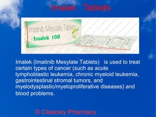 Imalek Tablets
© Clearsky Pharmacy
Imalek (Imatinib Mesylate Tablets) is used to treat
certain types of cancer (such as acute
lymphoblastic leukemia, chronic myeloid leukemia,
gastrointestinal stromal tumors, and
myelodysplastic/myeloproliferative diseases) and
blood problems.
 