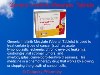Generic Imatinib Mesylate Tablets
© Clearsky Pharmacy
Generic Imatinib Mesylate (Veenat Tablets) is used to
treat certain types of cancer (such as acute
lymphoblastic leukemia, chronic myeloid leukemia,
gastrointestinal stromal tumors, and
myelodysplastic/myeloproliferative diseases). This
medicine is a chemotherapy drug that works by slowing
or stopping the growth of cancer cells.
 