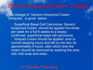 Generic Imiquimod Cream Dosage
© Clearsky Pharmacy
➢ Superficial Basal Cell Carcinoma: Generic
Imiquimod Cream should be applied five times
per week for a full 6 weeks to a biopsy-
confirmed superficial basal cell carcinoma.
➢ Imiquad Cream should be applied prior to
normal sleeping hours and left on the skin for
approximately 8 hours, after which time the
cream should be removed by washing the area
with mild soap and water.
The dosage of Generic Imiquimod Cream
(Imiquad) is given below:
 