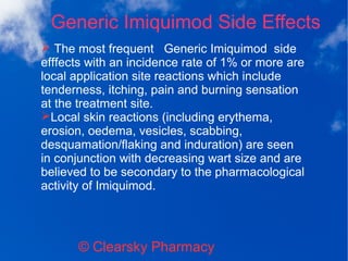 Generic Imiquimod Side Effects
© Clearsky Pharmacy
➢ The most frequent Generic Imiquimod side
efffects with an incidence rate of 1% or more are
local application site reactions which include
tenderness, itching, pain and burning sensation
at the treatment site.
➢Local skin reactions (including erythema,
erosion, oedema, vesicles, scabbing,
desquamation/flaking and induration) are seen
in conjunction with decreasing wart size and are
believed to be secondary to the pharmacological
activity of Imiquimod.
 