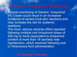 Generic Imiquimod Overdose
© Clearsky Pharmacy
Topical overdosing of Generic Imiquimod
5% Cream could result in an increased
incidence of severe local skin reactions and
may increase the risk for systemic
reactions.
The most serious adverse effect reported
following multiple oral Imiquimod doses of
200 mg or more (equivalent to imiquimod
content of more than 16 sachets) was
hypotension, which resolved following oral
or intravenous fluid administration.
 