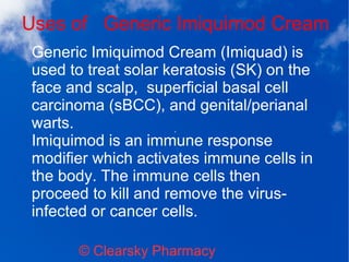 Uses of Generic Imiquimod Cream
© Clearsky Pharmacy
Generic Imiquimod Cream (Imiquad) is
used to treat solar keratosis (SK) on the
face and scalp, superficial basal cell
carcinoma (sBCC), and genital/perianal
warts.
Imiquimod is an immune response
modifier which activates immune cells in
the body. The immune cells then
proceed to kill and remove the virus-
infected or cancer cells.
 