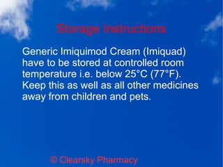 Storage Instructions
© Clearsky Pharmacy
Generic Imiquimod Cream (Imiquad)
have to be stored at controlled room
temperature i.e. below 25°C (77°F).
Keep this as well as all other medicines
away from children and pets.
 