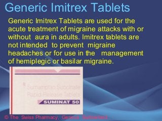 Generic Imitrex Tablets 
Generic Imitrex Tablets are used for the 
acute treatment of migraine attacks with or 
without aura in adults. Imitrex tablets are 
not intended to prevent migraine 
headaches or for use in the management 
of hemiplegic or basilar migraine. 
© The Swiss Pharmacy, Geneva Switzerland 
 