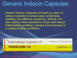 Generic Indocin Capsules 
Generic Indocin Capsules (Inmecin) is used to 
relieve moderate to severe pain, tenderness, 
swelling, and stiffness caused by arthritis. It is 
also used to relive symptoms of pain and reduce 
inflammation (swelling, redness and soreness) in 
a variety of other conditions. 
© The Swiss Pharmacy, Geneva Switzerland 
 