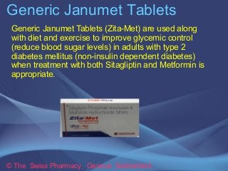 Generic Janumet Tablets 
Generic Janumet Tablets (Zita-Met) are used along 
with diet and exercise to improve glycemic control 
(reduce blood sugar levels) in adults with type 2 
diabetes mellitus (non-insulin dependent diabetes) 
when treatment with both Sitagliptin and Metformin is 
appropriate. 
© The Swiss Pharmacy, Geneva Switzerland 
 