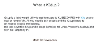 k3sup is a light-weight utility to get from zero to KUBECONFIG with k3s on any
local or remote VM. All you need is ssh access and the k3sup binary to
get kubectl access immediately.
The tool is written in Go and is cross-compiled for Linux, Windows, MacOS and
even on Raspberry Pi.
Made for Developers
What is K3sup ?
 