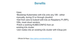 Benefits
Uses:
•Bootstrap Kubernetes with k3s onto any VM - either
manually, during CI or through cloudinit
•Get from zero to kubectl with k3s on Raspberry Pi (RPi),
VMs, most cloud vendors
•Fetch a working KUBECONFIG from an
existing k3s cluster
•Join nodes into an existing k3s cluster with k3sup join
Officital Git Repo: https://github.com/alexellis/k3sup
 