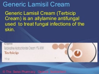 Generic Lamisil Cream 
Generic Lamisil Cream (Terbicip 
Cream) is an allylamine antifungal 
used to treat fungal infections of the 
skin. 
© The Swiss Pharmacy, Geneva Switzerland 
 