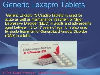 Generic Lexapro Tablets 
Generic Lexapro (S Citadep Tablets) is used for 
acute as well as maintenance treatment of Major 
Depressive Disorder (MDD) in adults and adolescents 
aged between 12 to 17 years of age. It is also used 
for acute treatment of Generalized Anxiety Disorder 
(GAD) in adults. 
© The Swiss Pharmacy, Geneva Switzerland 
 