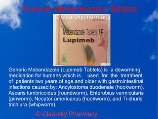 Generic Mebendazole Tablets
© Clearsky Pharmacy
Generic Mebendazole (Lupimeb Tablets) is a deworming
medication for humans which is used for the treatment
of patients two years of age and older with gastrointestinal
infections caused by: Ancylostoma duodenale (hookworm),
Ascaris lumbricoides (roundworm), Enterobius vermicularis
(pinworm), Necator americanus (hookworm), and Trichuris
trichiura (whipworm).
 