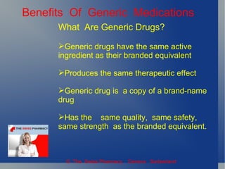 Benefits Of Generic Medications
      What Are Generic Drugs?

      Generic drugs have the same active
      ingredient as their branded equivalent

      Produces the same therapeutic effect

      Generic drug is a copy of a brand-name
      drug

      Has the same quality, same safety,
      same strength as the branded equivalent.



        © The Swiss Pharmacy, Geneva Switzerland
 