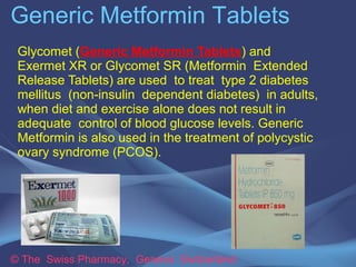 Generic Metformin Tablets 
Glycomet (Generic Metformin Tablets) and Exermet 
XR or Glycomet SR (Metformin Extended Release 
Tablets) are used to treat type 2 diabetes mellitus 
(non-insulin dependent diabetes) in adults, when 
diet and exercise alone does not result in adequate 
control of blood glucose levels. Generic Metformin is 
also used in the treatment of polycystic ovary 
syndrome (PCOS). 
© The Swiss Pharmacy, Geneva Switzerland 
 