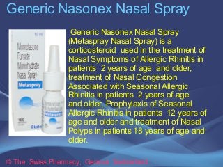 Generic Nasonex Nasal Spray 
Generic Nasonex Nasal Spray 
(Metaspray Nasal Spray) is a 
corticosteroid used in the treatment of 
Nasal Symptoms of Allergic Rhinitis in 
patients 2 years of age and older, 
treatment of Nasal Congestion 
Associated with Seasonal Allergic 
Rhinitis in patients 2 years of age 
and older, Prophylaxis of Seasonal 
Allergic Rhinitis in patients 12 years of 
age and older and treatment of Nasal 
Polyps in patients 18 years of age and 
older. 
© The Swiss Pharmacy, Geneva Switzerland 
 