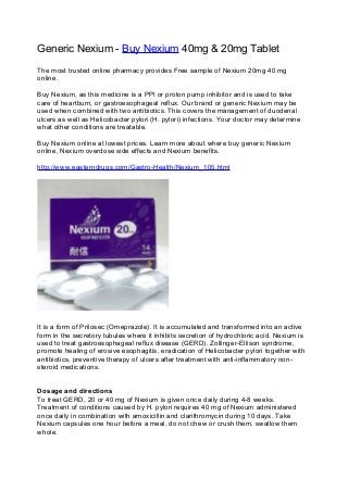 Generic Nexium - Buy Nexium 40mg & 20mg Tablet
The most trusted online pharmacy provides Free sample of Nexium 20mg 40 mg
online.
Buy Nexium, as this medicine is a PPI or proton pump inhibitor and is used to take
care of heartburn, or gastroesophageal reflux. Our brand or generic Nexium may be
used when combined with two antibiotics. This covers the management of duodenal
ulcers as well as Helicobacter pylori (H. pylori) infections. Your doctor may determine
what other conditions are treatable.
Buy Nexium online at lowest prices. Learn more about where buy generic Nexium
online, Nexium overdose side effects and Nexium benefits.
http://www.easterndrugs.com/Gastro-Health/Nexium_105.html
It is a form of Prilosec (Omeprazole). It is accumulated and transformed into an active
form in the secretory tubules where it inhibits secretion of hydrochloric acid. Nexium is
used to treat gastroesophageal reflux disease (GERD), Zollinger-Ellison syndrome,
promote healing of erosive esophagitis, eradication of Helicobacter pylori together with
antibiotics, preventive therapy of ulcers after treatment with anti-inflammatory non-
steroid medications.
Dosage and directions
To treat GERD, 20 or 40 mg of Nexium is given once daily during 4-8 weeks.
Treatment of conditions caused by H. pylori requires 40 mg of Nexium administered
once daily in combination with amoxicillin and clarithromycin during 10 days. Take
Nexium capsules one hour before a meal, do not chew or crush them, swallow them
whole.
 