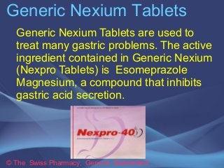 Generic Nexium Tablets 
Generic Nexium Tablets are used to 
treat many gastric problems. The active 
ingredient contained in Generic Nexium 
(Nexpro Tablets) is Esomeprazole 
Magnesium, a compound that inhibits 
gastric acid secretion. 
© The Swiss Pharmacy, Geneva Switzerland 
 