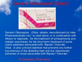 Generic Olanzapine Tablets
© Clearsky Pharmacy
Generic Olanzapine (Oliza tablets, manufactured by Intas
Pharmaceuticals Ltd.) is used alone, or in combination with
lithium or valproate, for the treatment of schizophrenia and
related psychoses, for the short-term treatment of acute
manic episodes associated with Bipolar I Disorder.
Oliza is also a mood stabiliser that prevents any further
occurrences of the disabling high and low (depressed)
extremes of mood associated with Bipolar I Disorder.
 