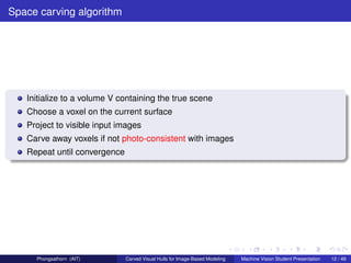 Space carving algorithm




   Initialize to a volume V containing the true scene
   Choose a voxel on the current surface
   Project to visible input images
   Carve away voxels if not photo-consistent with images
   Repeat until convergence




     Phongsathorn (AIT)       Carved Visual Hulls for Image-Based Modeling   Machine Vision Student Presentation   12 / 49
 