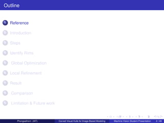 Outline


1   Reference

2   Introduction

3   Steps

4   Identify Rims

5   Global Optimization

6   Local Reﬁnement

7   Result

8   Comparison

9   Limitation & Future work



        Phongsathorn (AIT)     Carved Visual Hulls for Image-Based Modeling   Machine Vision Student Presentation   2 / 49
 