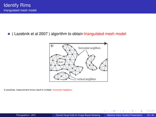 Identify Rims
triangulated mesh model




        ( Lazebnik et al 2007 ) algorithm to obtain triangulated mesh model




In practices, measurement errors result to multiple horizontal neighbour




             Phongsathorn (AIT)                       Carved Visual Hulls for Image-Based Modeling   Machine Vision Student Presentation   23 / 49
 