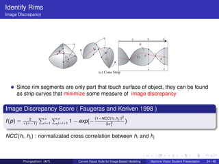 Identify Rims
Image Discrepancy




     Since rim segments are only part that touch surface of object, they can be found
     as strip curves that minimize some measure of image discrepancy

Image Discrepancy Score ( Faugeras and Keriven 1998 )
              2
                     Pτ Pτ                           (1−NCC(hi ,hj ))2
f (p) =   τ (τ −1)      i=1    j=i+1   1 − exp(−               2
                                                             2σ1
                                                                          )

NCC(hi , hj ) : normalizated cross correlation between hi and hj



          Phongsathorn (AIT)              Carved Visual Hulls for Image-Based Modeling   Machine Vision Student Presentation   24 / 49
 