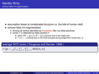 Identify Rims
remove false rim segmentation




     assumption break at complicated structure i.e. the fold of human cloth
     remove false rim segmentation
             Among all vertics identiﬁed as rim points, ﬁlter out false-positives
             vertex v is detected as false positive if
                   either 4Rl < g(v ) or Rl < g(v ) [vertical size is too large] and
                   f ∗ (v ) < η [vertical size is not small enough] and [average NCC wrose than η]


average NCC score ( Faugeras and Keriven 1998 )
                       Pτ Pτ
f ∗ (p) =       2
            τ (τ −1)     i=1   j=i+1   NCC(hi , hj )




         Phongsathorn (AIT)               Carved Visual Hulls for Image-Based Modeling   Machine Vision Student Presentation   27 / 49
 