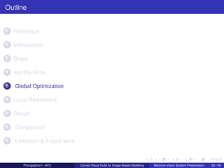 Outline


1   Reference

2   Introduction

3   Steps

4   Identify Rims

5   Global Optimization

6   Local Reﬁnement

7   Result

8   Comparison

9   Limitation & Future work



        Phongsathorn (AIT)     Carved Visual Hulls for Image-Based Modeling   Machine Vision Student Presentation   29 / 49
 