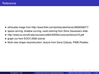 Reference




   silhouette image from http://www.ﬂickr.com/photos/alexfrance/3693058077/
   space carving, shadow curving, voxel coloring from Silvio Savarese’s slide.
   http://www.cs.cornell.edu/courses/cs664/2005fa/Lectures/lecture15.pdf
   graph cut from ECCV 2006 tutorial
   Multi-view shape reconstruction, lecture from Dana Cobzas, PIMS Postdoc




     Phongsathorn (AIT)     Carved Visual Hulls for Image-Based Modeling   Machine Vision Student Presentation   3 / 49
 
