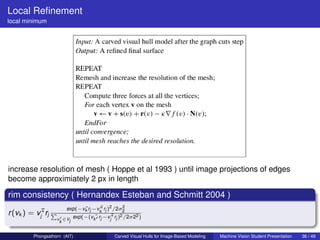 Local Reﬁnement
local minimum




increase resolution of mesh ( Hoppe et al 1993 ) until image projections of edges
become approximiately 2 px in length

rim consistency ( Hernandex Esteban and Schmitt 2004 )
                       exp(−vk rj −vk¯ rj )2 /2σ2
                             ¯      ∗           2
r (vk ) = vj¯rj P
            ∗
                                            ¯
                         exp(−(vk¯ rj −v ∗ rj )2 /2σ22 )
                    v ∈Vj                 j
                     k


        Phongsathorn (AIT)                    Carved Visual Hulls for Image-Based Modeling   Machine Vision Student Presentation   36 / 49
 