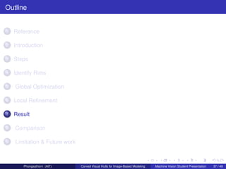 Outline


1   Reference

2   Introduction

3   Steps

4   Identify Rims

5   Global Optimization

6   Local Reﬁnement

7   Result

8   Comparison

9   Limitation & Future work



        Phongsathorn (AIT)     Carved Visual Hulls for Image-Based Modeling   Machine Vision Student Presentation   37 / 49
 