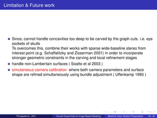 Limitation & Future work




   Since, cannot handle concavities too deep to be carved by the graph cuts. i.e. eye
   sockets of skulls
   To overcomes this, combine their works with sparse wide-baseline stereo from
   interest point (e.g. Schaffalitzky and Zisserman 2001) in order to incorporate
   stronger geometric constraints in the carving and local reﬁnement stages
   handle non-Lambertain surfaces ( Soatto et al 2003 )
   simutaneous camera calibration where both camera parameters and surface
   shape are reﬁned simultaneously using bundle adjustment ( Uffenkamp 1993 )




      Phongsathorn (AIT)    Carved Visual Hulls for Image-Based Modeling   Machine Vision Student Presentation   49 / 49
 