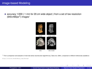 image-based Modeling


        accuracy 1/200 ( 1 mm for 20 cm wide object ) from a set of low resolution
        (640x480px 2 ) images∗




∗ From a comparison and evaluation of multi-view stereo reconstruction algorithms by ( Seitz et al. 2006 ), comparision of different method also available at

http://vision.middlebury.edu/mview/




             Phongsathorn (AIT)                        Carved Visual Hulls for Image-Based Modeling            Machine Vision Student Presentation        6 / 49
 