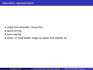 Volumetric representation




   shape from silhouette ( Visual Hull )
   space carving
   voxel coloring
   others i.e. Voxel-based, Image ray based, Axis-aligned, etc.




     Phongsathorn (AIT)      Carved Visual Hulls for Image-Based Modeling   Machine Vision Student Presentation   9 / 49
 