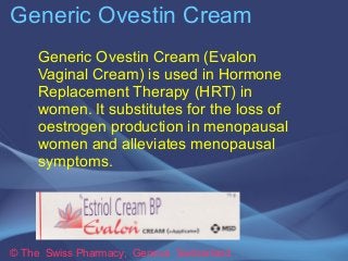 Generic Ovestin Cream 
Generic Ovestin Cream (Evalon 
Vaginal Cream) is used in Hormone 
Replacement Therapy (HRT) in 
women. It substitutes for the loss of 
oestrogen production in menopausal 
women and alleviates menopausal 
symptoms. 
© The Swiss Pharmacy, Geneva Switzerland 
 