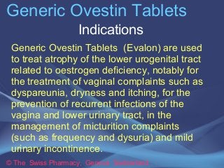 Generic Ovestin Tablets 
Indications 
Generic Ovestin Tablets (Evalon) are used 
to treat atrophy of the lower urogenital ...
