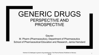 GENERIC DRUGS
PERSPECTIVE AND
PROSPECTIVE
Gaurav
M. Pharm (Pharmaceutics), Department of Pharmaceutics
School of Pharmaceutical Education and Research, Jamia Hamdard
1
Krishnan S,Challenges to generic drug development, The Pharma Review (Published on february
2018)
 