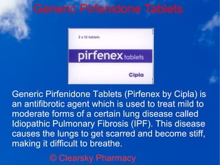 Generic Pirfenidone Tablets
© Clearsky Pharmacy
Generic Pirfenidone Tablets (Pirfenex by Cipla) is
an antifibrotic agent which is used to treat mild to
moderate forms of a certain lung disease called
Idiopathic Pulmonary Fibrosis (IPF). This disease
causes the lungs to get scarred and become stiff,
making it difficult to breathe.
 