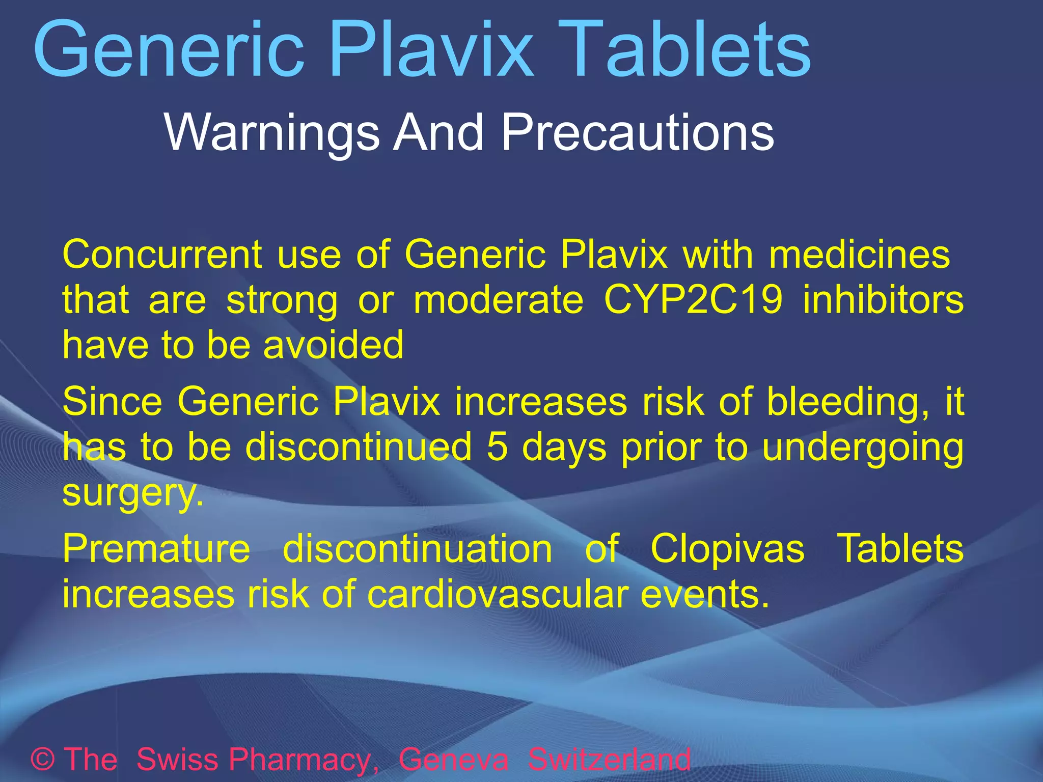 Generic Plavix Tablets 
Warnings And Precautions 
➔Concurrent use of Generic Plavix with 
medicines that are strong or moderate CYP2C19 
inhibitors have to be avoided 
➔Since Generic Plavix increases risk of bleeding, 
it has to be discontinued 5 days prior to 
undergoing surgery. 
➔Premature discontinuation of Clopivas Tablets 
increases risk of cardiovascular events. 
© The Swiss Pharmacy, Geneva Switzerland 
 