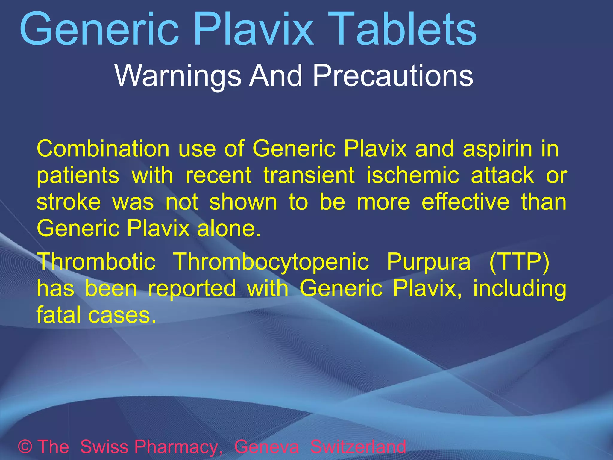 Generic Plavix Tablets 
Warnings And Precautions 
➔Combination use of Generic Plavix and aspirin 
in patients with recent transient ischemic attack 
or stroke was not shown to be more effective than 
Generic Plavix alone. 
➔Thrombotic Thrombocytopenic Purpura (TTP) 
has been reported with Generic Plavix, including 
fatal cases. 
© The Swiss Pharmacy, Geneva Switzerland 
 