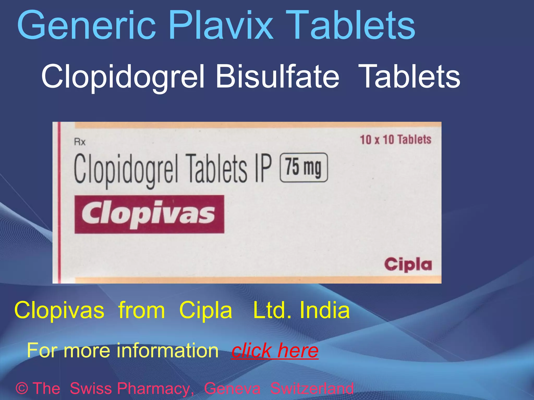 Generic Plavix Tablets 
Clopidogrel Bisulfate Tablets 
Clopivas Tablets manufactured by 
Cipla Ltd. India 
For more information click here 
© The Swiss Pharmacy, Geneva Switzerland 
