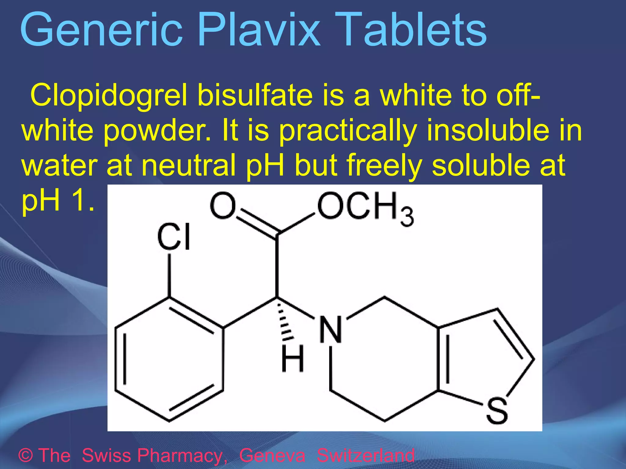 Generic Plavix Tablets 
Generic Plavix is available as Clopivas 
manufactured by Cipla Ltd., India. This 
medicine is used to prevent blood clots 
in coronary artery disease, peripheral 
vascular disease, and cerebrovascular 
disease. 
The active ingredient present in Generic 
Plavix (Clopivas Tablets) is Clopidogrel 
Bisulfate 
© The Swiss Pharmacy, Geneva Switzerland 
 