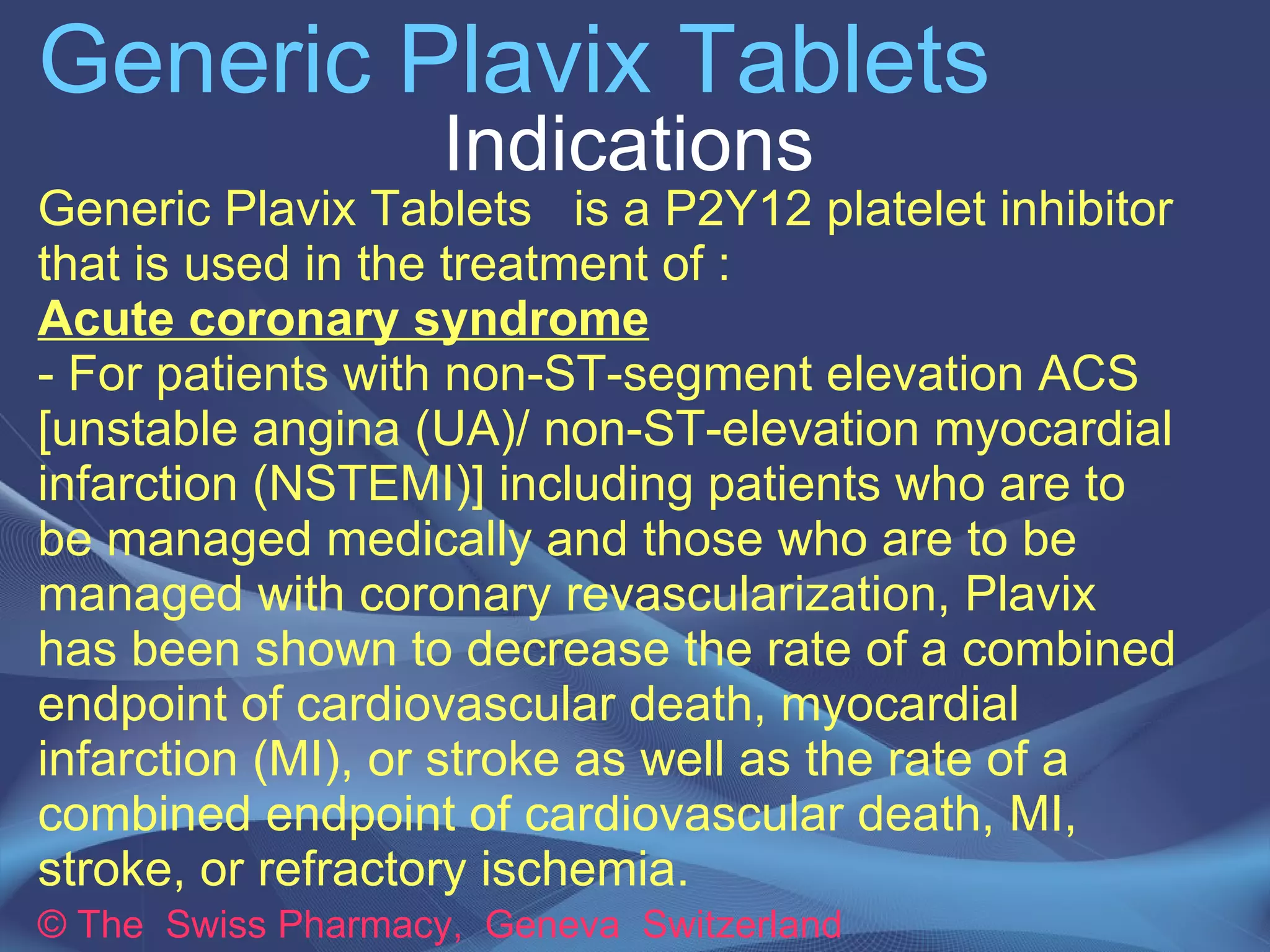 Generic Plavix Tablets 
Indications 
Generic Plavix Tablets is a P2Y12 platelet inhibitor 
that is used in the treatment of : 
Acute coronary syndrome 
- For patients with non-ST-segment elevation ACS 
[unstable angina (UA)/ non-ST-elevation myocardial 
infarction (NSTEMI)] including patients who are to 
be managed medically and those who are to be 
managed with coronary revascularization, Plavix 
has been shown to decrease the rate of a combined 
endpoint of cardiovascular death, myocardial 
infarction (MI), or stroke as well as the rate of a 
combined endpoint of cardiovascular death, MI, 
stroke, or refractory ischemia. 
© The Swiss Pharmacy, Geneva Switzerland 
 