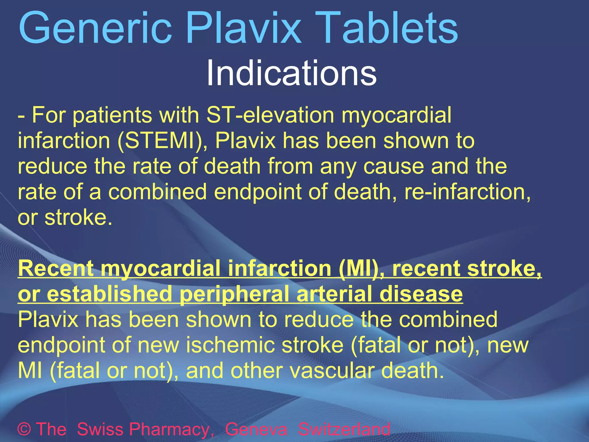 Generic Plavix Tablets 
Indications 
- For patients with ST-elevation myocardial 
infarction (STEMI), Plavix has been shown to 
reduce the rate of death from any cause and the 
rate of a combined endpoint of death, re-infarction, 
or stroke. 
Recent myocardial infarction (MI), recent stroke, 
or established peripheral arterial disease 
Plavix has been shown to reduce the combined 
endpoint of new ischemic stroke (fatal or not), new 
MI (fatal or not), and other vascular death. 
© The Swiss Pharmacy, Geneva Switzerland 
 